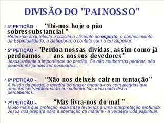 DIVISÃO DO "PAI NOSSO" 4ª PETIÇÃO -  “Dá-nos hoje o pão sobressubstancial ” Refere-se ao intelecto e solicita o alimento do  espírito , o conhecimento da Espiritualidade, a Sabedoria, o contato com o Eu Superior.   5ª PETIÇÃO - "Perdoa nossas dívidas, assim como já perdoamos  aos nossos devedores"   Jesus salienta a importância do perdão. Se não soubermos perdoar, não poderemos jamais ser perdoados. 6ª PETIÇÃO -  “Não nos deixeis cair em tentação”   A ilusão da posse; a mentira do prazer engana-nos com alegrias que amanhã se transformarão em sofrimentos; mas nada disso percebemos. 7ª PETIÇÃO - “Mas livra-nos do mal ” Muito mais que proteção, esta frase leva-nos a uma interpretação profunda: Jesus nos prepara para a libertação da matéria - a verdeira vida espiritual. 