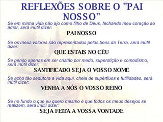 REFLEXÕES SOBRE O "PAI NOSSO" Se em minha vida não ajo como filho de Deus, fechando meu coração ao amor, será inútil dizer: PAI NOSSO Se os meus valores são representados pelos bens da Terra, será inútil dizer: QUE ESTAIS NO CÉU Se penso apenas em ser cristão por medo, superstição e comodismo, será inútil dizer: SANTIFICADO SEJA O VOSSO NOME Se acho tão sedutora a vida aqui, cheia de supérfluos e futilidades, será inútil dizer: VENHA A NÓS O VOSSO REINO Se no fundo o que eu quero mesmo é que todos os meus desejos se realizem, será inútil dizer: SEJA FEITA A VOSSA VONTADE 