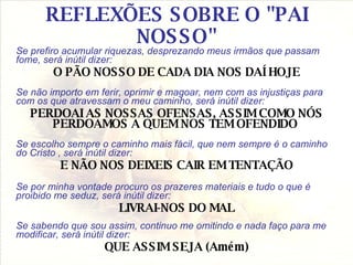 REFLEXÕES SOBRE O "PAI NOSSO" Se prefiro acumular riquezas, desprezando meus irmãos que passam fome, será inútil dizer: O PÃO NOSSO DE CADA DIA NOS DAÍ HOJE Se não importo em ferir, oprimir e magoar, nem com as injustiças para com os que atravessam o meu caminho, será inútil dizer: PERDOAI AS NOSSAS OFENSAS, ASSIM COMO NÓS PERDOAMOS A QUEM NOS TEM OFENDIDO  Se escolho sempre o caminho mais fácil, que nem sempre é o caminho do Cristo , será inútil dizer: E NÃO NOS DEIXEIS CAIR EM TENTAÇÃO Se por minha vontade procuro os prazeres materiais e tudo o que é proibido me seduz, será inútil dizer: LIVRAI-NOS DO MAL Se sabendo que sou assim, continuo me omitindo e nada faço para me modificar, será inútil dizer: QUE ASSIM SEJA (Amém) 