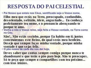 RESPOSTA DO PAI CELESTIAL Pai Nosso que estais nos Céus, santificado seja o Vosso nome, Filho meu que estás na Terra, preocupado, confundido, desorientado, solitário, triste, angustiado...  Eu conheço perfeitamente teu nome, e o pronuncio abençoando-te porque te amo.  Venha a nós o Vosso reino, seja feita a Vossa vontade, na Terra como no Céu,  Não!.. Não estás sozinho, porque Eu habito em ti; juntos construiremos este Reino, do qual serás meu herdeiro. Desejo que sempre faças minha vontade, porque minha vontade é que sejas feliz.  O pão nosso de cada dia nos dai hoje, Deves saber que contas sempre comigo porque nunca te abandonarei e que terás o pão para hoje. Não te preocupes. Só te peço que sempre o compartilhes com teu próximo... com teus irmãos.  