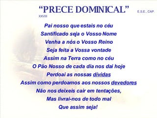 “ PRECE DOMINICAL”   E.S.E., CAP. XXVIII Pai nosso que estais no céu Santificado seja o Vosso Nome Venha a nós o Vosso Reino Seja feita a Vossa vontade Assim na Terra como no céu O Pão Nosso de cada dia nos dai hoje Perdoai as nossas  dívidas Assim como perdoamos aos nossos  devedores Não nos deixeis cair em tentações, Mas livrai-nos de todo mal Que assim seja!   