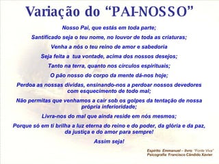 Variação do “PAI-NOSSO” Nosso Pai, que estás em toda parte; Santificado seja o teu nome, no louvor de toda as criaturas; Venha a nós o teu reino de amor e sabedoria Seja feita a  tua vontade, acima dos nossos desejos; Tanto na terra, quanto nos círculos espirituais; O pão nosso do corpo da mente dá-nos hoje; Perdoa as nossas dívidas, ensinando-nos a perdoar nossos devedores com esquecimento de todo mal; Não permitas que venhamos a cair sob os golpes da tentação de nossa própria inferioridade; Livra-nos do mal que ainda reside em nós mesmos; Porque só em ti brilha a luz eterna do reino e do poder, da glória e da paz, da justiça e do amor para sempre! Assim seja! Espírito :  Emmanuel  –  livro : “Fonte Viva” Psicografia :   Francisco Cândido Xavier 