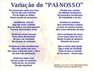 Variação do “PAI-NOSSO” Pai nosso que estás nos céus Na luz dos sóis infinitos Pai de todos os aflitos Neste mundo de escarcéus Santificado, Senhor Seja teu nome sublime Que em todo o universo exprime Ternura, Concórdia e Amor Venha ao nosso coração O teu reino de bondade De paz e de claridade Na estrada da redenção Cumpra-se o teu mandamento Que não vacila nem erra Nos céus, como em toda a Terra De luta e de sofrimento Evita-nos todo o mal Dá-nos o pão no caminho, Feito de luz, no carinho De pão espiritual. Espírito : José Silvério Horta ( Monsenhor Horta ) Psicografia :   Francisco Cândido Xavier Perdoa-nos, Senhor Os débitos tenebrosos De passados escabrosos De iniqüidade e de dor Auxilia-nos também, Nos sentimentos cristãos A amar os nossos irmãos Que vivem distantes do bem Com a proteção de Jesus Livra nossa alma do erro Neste mundo de desterro Distante da tua luz Que o nosso ideal igreja Seja o altar da Caridade Onde se faça a vontade De teu amor... Assim seja. 