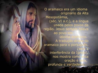 O aramaico era um idioma  originário da Alta Mesopotâmia,  (séc. VI a.c.), e a língua usada pelos povos da região. Jesus sempre falava ao povo em  idioma aramaico.  A tradução direta do aramaico para o português,  (sem a interferência da Igreja), nos mostra como esta oração é bela,  profunda e verdadeira...  
