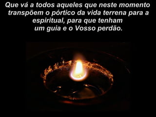 Que vá a todos aqueles que neste momento transpõem o pórtico da vida terrena para a espiritual, para que tenham um guia e o Vosso perdão. 