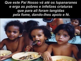 Que este Pai Nosso vá até os lupanaranes e erga as pobres e infelizes criaturas  que para ali foram tangidas pela fome, dando-lhes apoio e fé. 