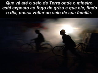 Que vá até o seio da Terra onde o mineiro está exposto ao fogo do grizu e que ele, findo o dia, possa voltar ao seio de sua família. 