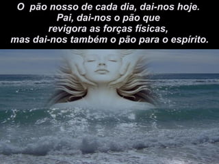 O  pão nosso de cada dia, dai-nos hoje.  Pai, dai-nos o pão que  revigora as forças físicas,  mas dai-nos também o pão para o espírito. 