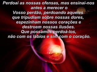 Perdoai as nossas ofensas, mas ensinai-nos antes a merecer o Vosso perdão, perdoando aqueles  que tripudiam sobre nossas dores,  espezinham nossos corações e destroem nossas ilusões.  Que possamos perdoá-los, não com os lábios e sim com o coração. 