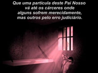 Que uma partícula deste Pai Nosso vá até os cárceres onde alguns sofrem merecidamente, mas outros pelo erro judiciário. 