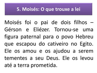 5. Moisés: O que trouxe a lei
Moisés foi o pai de dois filhos –
Gérson e Eliézer. Tornou-se uma
figura paternal para o povo Hebreu
que escapou do cativeiro no Egito.
Ele os amou e os ajudou a serem
tementes a seu Deus. Ele os levou
até a terra prometida.
 