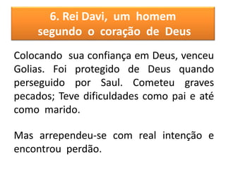 6. Rei Davi, um homem
segundo o coração de Deus
Colocando sua confiança em Deus, venceu
Golias. Foi protegido de Deus quando
perseguido por Saul. Cometeu graves
pecados; Teve dificuldades como pai e até
como marido.
Mas arrependeu-se com real intenção e
encontrou perdão.
 