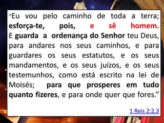 “Eu vou pelo caminho de toda a terra;
esforça-te, pois, e sê homem.
E guarda a ordenança do Senhor teu Deus,
para andares nos seus caminhos, e para
guardares os seus estatutos, e os seus
mandamentos, e os seus juízos, e os seus
testemunhos, como está escrito na lei de
Moisés; para que prosperes em tudo
quanto fizeres, e para onde quer que fores.”
1 Reis 2:2,3
 