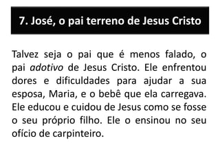 7. José, o pai terreno de Jesus Cristo
Talvez seja o pai que é menos falado, o
pai adotivo de Jesus Cristo. Ele enfrentou
dores e dificuldades para ajudar a sua
esposa, Maria, e o bebê que ela carregava.
Ele educou e cuidou de Jesus como se fosse
o seu próprio filho. Ele o ensinou no seu
ofício de carpinteiro.
 