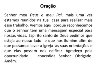 Oração
Senhor meu Deus e meu Pai, mais uma vez
estamos reunidos na tua casa para realizar mais
esse trabalho. Viemos aqui porque reconhecemos
que o senhor tem uma mensagem especial para
nossas vidas. Espírito santo de Deus pedimos que
esteja ao nosso lado e que nos ilumine afim de
que possamos levar a igreja as suas orientações e
que elas possam nos edificar. Agradeço pela
oportunidade concedida Senhor .Obrigado.
Amém.
 