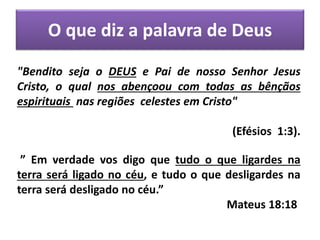 O que diz a palavra de Deus
"Bendito seja o DEUS e Pai de nosso Senhor Jesus
Cristo, o qual nos abençoou com todas as bênçãos
espirituais nas regiões celestes em Cristo"
(Efésios 1:3).
” Em verdade vos digo que tudo o que ligardes na
terra será ligado no céu, e tudo o que desligardes na
terra será desligado no céu.”
Mateus 18:18
 