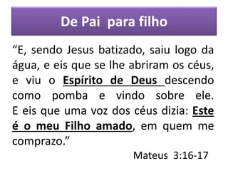 De Pai para filho
“E, sendo Jesus batizado, saiu logo da
água, e eis que se lhe abriram os céus,
e viu o Espírito de Deus descendo
como pomba e vindo sobre ele.
E eis que uma voz dos céus dizia: Este
é o meu Filho amado, em quem me
comprazo.”
Mateus 3:16-17
 