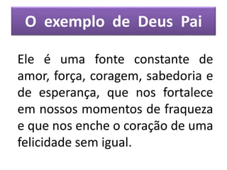 O exemplo de Deus Pai
Ele é uma fonte constante de
amor, força, coragem, sabedoria e
de esperança, que nos fortalece
em nossos momentos de fraqueza
e que nos enche o coração de uma
felicidade sem igual.
 