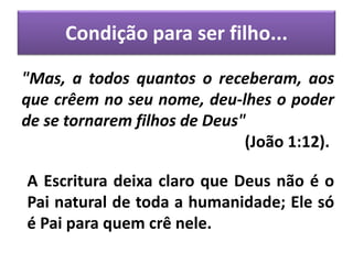 Condição para ser filho...
"Mas, a todos quantos o receberam, aos
que crêem no seu nome, deu-lhes o poder
de se tornarem filhos de Deus"
(João 1:12).
A Escritura deixa claro que Deus não é o
Pai natural de toda a humanidade; Ele só
é Pai para quem crê nele.
 