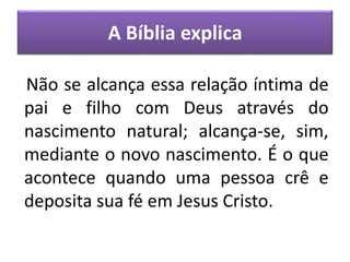 A Bíblia explica
Não se alcança essa relação íntima de
pai e filho com Deus através do
nascimento natural; alcança-se, sim,
mediante o novo nascimento. É o que
acontece quando uma pessoa crê e
deposita sua fé em Jesus Cristo.
 