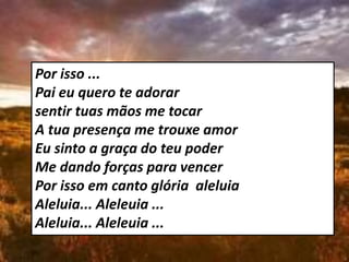 Por isso ...
Pai eu quero te adorar
sentir tuas mãos me tocar
A tua presença me trouxe amor
Eu sinto a graça do teu poder
Me dando forças para vencer
Por isso em canto glória aleluia
Aleluia... Aleleuia ...
Aleluia... Aleleuia ...
 