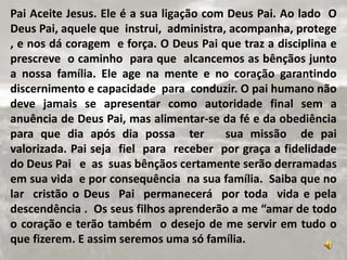 Pai Aceite Jesus. Ele é a sua ligação com Deus Pai. Ao lado O
Deus Pai, aquele que instrui, administra, acompanha, protege
, e nos dá coragem e força. O Deus Pai que traz a disciplina e
prescreve o caminho para que alcancemos as bênçãos junto
a nossa família. Ele age na mente e no coração garantindo
discernimento e capacidade para conduzir. O pai humano não
deve jamais se apresentar como autoridade final sem a
anuência de Deus Pai, mas alimentar-se da fé e da obediência
para que dia após dia possa ter sua missão de pai
valorizada. Pai seja fiel para receber por graça a fidelidade
do Deus Pai e as suas bênçãos certamente serão derramadas
em sua vida e por consequência na sua família. Saiba que no
lar cristão o Deus Pai permanecerá por toda vida e pela
descendência . Os seus filhos aprenderão a me “amar de todo
o coração e terão também o desejo de me servir em tudo o
que fizerem. E assim seremos uma só família.
 