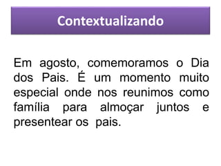 Em agosto, comemoramos o Dia
dos Pais. É um momento muito
especial onde nos reunimos como
família para almoçar juntos e
presentear os pais.
Contextualizando
 