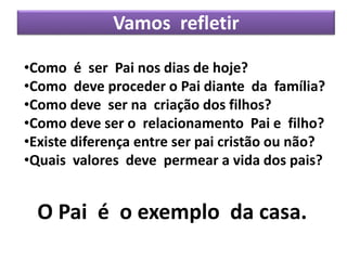 Vamos refletir
•Como é ser Pai nos dias de hoje?
•Como deve proceder o Pai diante da família?
•Como deve ser na criação dos filhos?
•Como deve ser o relacionamento Pai e filho?
•Existe diferença entre ser pai cristão ou não?
•Quais valores deve permear a vida dos pais?
O Pai é o exemplo da casa.
 