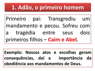 1. Adão, o primeiro homem
Primeiro pai: Transgrediu um
mandamento e pecou. Sofreu com
a tragédia entre seus dois
primeiros filhos – Caim e Abel.
Exemplo: Nossos atos e escolhas geram
consequências, daí a importância da
obediência aos mandamentos de Deus.
 