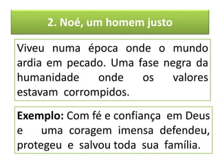 2. Noé, um homem justo
Viveu numa época onde o mundo
ardia em pecado. Uma fase negra da
humanidade onde os valores
estavam corrompidos.
Exemplo: Com fé e confiança em Deus
e uma coragem imensa defendeu,
protegeu e salvou toda sua família.
 