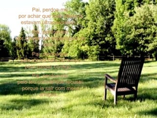 Pai, perdoa-me  por achar que tuas idéias já estavam ultrapassadas...  Pai, perdoa-me  por ignorar tua experiência de vida...  Pai, perdoa-me  pela minha falta de tempo para passar contigo...  Pai, perdoa-me  pelo teu convite que recusei  porque ia sair com meus amigos...  