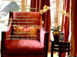 Pai, perdoa-me  pela minha insensibilidade na hora da tua dor...  Pai, perdoa-me  pelas vezes em que meus filhos não te trataram  com o respeito que merecias...  Pai, perdoa-me  pelo abraço que não te dei,  pelo carinho que não te fiz...  