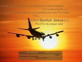 NOSSO  Senhor Jesus  É O PILOTO de nossa vida! Nestas horas devemos nos lembrar e nos comportar  com a serenidade e a confiança deste menino que confiava em seu Pai-Piloto, Pois... Adaptado por:  www.missaoterra.com   Para amigos. Texto: Meu Pai é o Piloto, do livro Silent Strength for My Life, de Loyde John Ogilvie  Música: Ernesto Cortazar - Fly me to the Moon  Imagens: Getty Images  