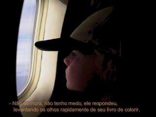 - Não senhora, não tenho medo, ele respondeu,  levantando os olhos rapidamente de seu livro de colorir.  