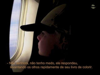 - Não senhora, não tenho medo, ele respondeu,
  levantando os olhos rapidamente de seu livro de colorir.
 