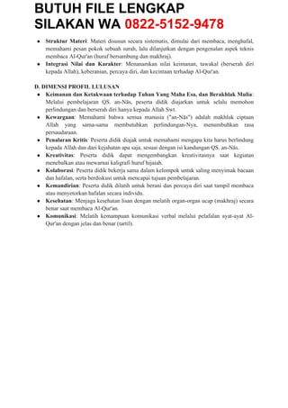 BUTUH FILE LENGKAP
SILAKAN WA 0822-5152-9478
● Struktur Materi: Materi disusun secara sistematis, dimulai dari membaca, menghafal,
memahami pesan pokok sebuah surah, lalu dilanjutkan dengan pengenalan aspek teknis
membaca Al-Qur'an (huruf bersambung dan makhraj).
● Integrasi Nilai dan Karakter: Menanamkan nilai keimanan, tawakal (berserah diri
kepada Allah), keberanian, percaya diri, dan kecintaan terhadap Al-Qur'an.
D. DIMENSI PROFIL LULUSAN
● Keimanan dan Ketakwaan terhadap Tuhan Yang Maha Esa, dan Berakhlak Mulia:
Melalui pembelajaran QS. an-Nās, peserta didik diajarkan untuk selalu memohon
perlindungan dan berserah diri hanya kepada Allah Swt.
● Kewargaan: Memahami bahwa semua manusia ("an-Nās") adalah makhluk ciptaan
Allah yang sama-sama membutuhkan perlindungan-Nya, menumbuhkan rasa
persaudaraan.
● Penalaran Kritis: Peserta didik diajak untuk memahami mengapa kita harus berlindung
kepada Allah dan dari kejahatan apa saja, sesuai dengan isi kandungan QS. an-Nās.
● Kreativitas: Peserta didik dapat mengembangkan kreativitasnya saat kegiatan
menebalkan atau mewarnai kaligrafi huruf hijaiah.
● Kolaborasi: Peserta didik bekerja sama dalam kelompok untuk saling menyimak bacaan
dan hafalan, serta berdiskusi untuk mencapai tujuan pembelajaran.
● Kemandirian: Peserta didik dilatih untuk berani dan percaya diri saat tampil membaca
atau menyetorkan hafalan secara individu.
● Kesehatan: Menjaga kesehatan lisan dengan melatih organ-organ ucap (makhraj) secara
benar saat membaca Al-Qur'an.
● Komunikasi: Melatih kemampuan komunikasi verbal melalui pelafalan ayat-ayat Al-
Qur'an dengan jelas dan benar (tartil).
 