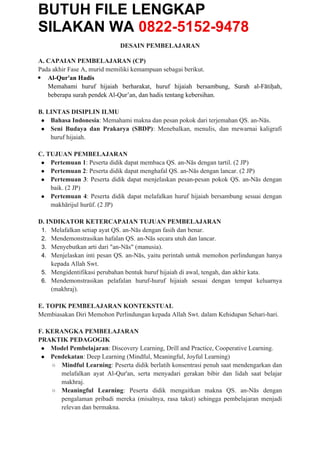 BUTUH FILE LENGKAP
SILAKAN WA 0822-5152-9478
DESAIN PEMBELAJARAN
A. CAPAIAN PEMBELAJARAN (CP)
Pada akhir Fase A, murid memiliki kemampuan sebagai berikut.
 Al-Qur'an Hadis
Memahami huruf hijaiah berharakat, huruf hijaiah bersambung, Surah al-Fātiḥah,
beberapa surah pendek Al-Qur’an, dan hadis tentang kebersihan.
B. LINTAS DISIPLIN ILMU
● Bahasa Indonesia: Memahami makna dan pesan pokok dari terjemahan QS. an-Nās.
● Seni Budaya dan Prakarya (SBDP): Menebalkan, menulis, dan mewarnai kaligrafi
huruf hijaiah.
C. TUJUAN PEMBELAJARAN
● Pertemuan 1: Peserta didik dapat membaca QS. an-Nās dengan tartil. (2 JP)
● Pertemuan 2: Peserta didik dapat menghafal QS. an-Nās dengan lancar. (2 JP)
● Pertemuan 3: Peserta didik dapat menjelaskan pesan-pesan pokok QS. an-Nās dengan
baik. (2 JP)
● Pertemuan 4: Peserta didik dapat melafalkan huruf hijaiah bersambung sesuai dengan
makhārijul hurūf. (2 JP)
D. INDIKATOR KETERCAPAIAN TUJUAN PEMBELAJARAN
1. Melafalkan setiap ayat QS. an-Nās dengan fasih dan benar.
2. Mendemonstrasikan hafalan QS. an-Nās secara utuh dan lancar.
3. Menyebutkan arti dari "an-Nās" (manusia).
4. Menjelaskan inti pesan QS. an-Nās, yaitu perintah untuk memohon perlindungan hanya
kepada Allah Swt.
5. Mengidentifikasi perubahan bentuk huruf hijaiah di awal, tengah, dan akhir kata.
6. Mendemonstrasikan pelafalan huruf-huruf hijaiah sesuai dengan tempat keluarnya
(makhraj).
E. TOPIK PEMBELAJARAN KONTEKSTUAL
Membiasakan Diri Memohon Perlindungan kepada Allah Swt. dalam Kehidupan Sehari-hari.
F. KERANGKA PEMBELAJARAN
PRAKTIK PEDAGOGIK
● Model Pembelajaran: Discovery Learning, Drill and Practice, Cooperative Learning.
● Pendekatan: Deep Learning (Mindful, Meaningful, Joyful Learning)
○ Mindful Learning: Peserta didik berlatih konsentrasi penuh saat mendengarkan dan
melafalkan ayat Al-Qur'an, serta menyadari gerakan bibir dan lidah saat belajar
makhraj.
○ Meaningful Learning: Peserta didik mengaitkan makna QS. an-Nās dengan
pengalaman pribadi mereka (misalnya, rasa takut) sehingga pembelajaran menjadi
relevan dan bermakna.
 