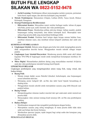 BUTUH FILE LENGKAP
SILAKAN WA 0822-5152-9478
○ Joyful Learning: Pembelajaran dibuat menyenangkan melalui nyanyian, permainan
kartu huruf, tepuk tangan, dan aktivitas kelompok yang interaktif.
● Metode Pembelajaran: Demonstrasi (Talqin), Latihan (Drill), Tanya Jawab, Diskusi
Kelompok, Penugasan.
● Strategi Pembelajaran Berdiferensiasi:
○ Diferensiasi Konten: Menyajikan materi melalui berbagai media: tulisan di papan
tulis/buku, poster ayat, audio murottal, dan video pembelajaran.
○ Diferensiasi Proses: Memberikan pilihan aktivitas belajar: latihan mandiri, praktik
berpasangan (saling menyimak), atau dalam kelompok kecil. Menerapkan tutor
sebaya bagi peserta didik yang memerlukan bimbingan lebih.
○ Diferensiasi Produk: Penilaian hasil belajar dapat berupa setoran hafalan lisan,
membuat rekaman suara, atau membuat tulisan kaligrafi sederhana dari salah satu
ayat.
KEMITRAAN PEMBELAJARAN
● Lingkungan Sekolah: Bekerja sama dengan guru kelas lain untuk mengingatkan peserta
didik mengamalkan doa-doa harian. Menggunakan musala sekolah sebagai tempat
praktik.
● Lingkungan Luar Sekolah/Masyarakat: Mendorong peserta didik untuk aktif dalam
kegiatan TPA/TPQ di lingkungan rumah untuk memperkuat kemampuan membaca Al-
Qur'an.
● Mitra Digital: Memanfaatkan platform daring yang menyediakan murottal Al-Qur'an
anak dan video pembelajaran interaktif tentang huruf hijaiah.
LINGKUNGAN BELAJAR
Lingkungan pembelajaran yang mengintegrasikan antara ruang fisik, ruang virtual, dan
budaya belajar:
● Ruang Fisik:
○ Menata tempat duduk secara fleksibel (klasikal, berkelompok, atau berpasangan)
sesuai kebutuhan aktivitas.
○ Memajang poster kaligrafi QS. an-Nās dan tabel huruf hijaiah bersambung di
dinding kelas.
○ Menggunakan musala sekolah untuk menciptakan suasana yang lebih khusyuk saat
praktik hafalan.
● Ruang Virtual:
○ Memperdengarkan rekaman (audio) murottal dari qari anak-anak untuk memotivasi
peserta didik.
○ Menayangkan video animasi tentang kisah turunnya QS. an-Nās atau pembelajaran
makhraj.
● Budaya Belajar:
○ Membiasakan mengawali dan mengakhiri pembelajaran dengan berdoa.
○ Menciptakan suasana yang saling menghargai, di mana peserta didik tidak takut
salah saat belajar dan berani bertanya.
○ Memberikan apresiasi (pujian, tepuk tangan) bagi setiap usaha dan kemajuan yang
ditunjukkan peserta didik.
PEMANFAATAN DIGITAL
 