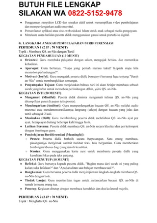 BUTUH FILE LENGKAP
SILAKAN WA 0822-5152-9478
● Penggunaan proyektor LCD dan speaker aktif untuk menampilkan video pembelajaran
dan memperdengarkan audio murottal.
● Pemanfaatan aplikasi atau situs web edukasi Islam untuk anak sebagai media pengayaan.
● Merekam suara hafalan peserta didik menggunakan gawai untuk portofolio digital.
G. LANGKAH-LANGKAH PEMBELAJARAN BERDIFERENSIASI
PERTEMUAN 1 (2 JP : 70 MENIT)
Topik : Membaca QS. an-Nās dengan Tartil
KEGIATAN PENDAHULUAN (10 MENIT)
● Orientasi: Guru membuka pelajaran dengan salam, mengajak berdoa, dan memeriksa
kehadiran.
● Apersepsi: Guru bertanya, "Siapa yang pernah merasa takut? Kepada siapa kita
memohon perlindungan?".
● Motivasi (Joyful): Guru mengajak peserta didik bernyanyi bersama lagu tentang "Surah
an-Nās" untuk membangkitkan semangat.
● Penyampaian Tujuan: Guru menjelaskan bahwa hari ini akan belajar membaca sebuah
surah yang hebat untuk memohon perlindungan Allah, yaitu QS. an-Nās.
KEGIATAN INTI (50 MENIT)
● Mengamati (Mindful): Peserta didik diminta mengamati tulisan QS. an-Nās yang
ditampilkan guru (di papan tulis/poster).
● Mendengarkan (Auditori): Guru memperdengarkan bacaan QS. an-Nās melalui audio
murottal atau mendemonstrasikannya langsung (talqin) dengan bacaan yang jelas dan
tartil sebanyak 2 kali.
● Menirukan (Drill): Guru membimbing peserta didik melafalkan QS. an-Nās ayat per
ayat. Setiap ayat diulang beberapa kali hingga fasih.
● Latihan Bersama: Peserta didik membaca QS. an-Nās secara klasikal dan per kelompok
dengan bimbingan guru.
● Pembelajaran Berdiferensiasi (Meaningful):
○ Proses: Peserta didik berlatih secara berpasangan. Satu orang membaca,
pasangannya menyimak sambil melihat teks, lalu bergantian. Guru memberikan
bimbingan khusus bagi yang masih kesulitan.
○ Konten: Guru menggunakan kartu ayat untuk membantu peserta didik yang
kesulitan fokus pada teks panjang.
KEGIATAN PENUTUP (10 MENIT)
● Refleksi: Guru bertanya kepada peserta didik, "Bagian mana dari surah ini yang paling
kalian suka lafalkan?" dan "Apa kesulitan saat belajar membaca tadi?".
● Rangkuman: Guru bersama peserta didik menyimpulkan langkah-langkah membaca QS.
an-Nās dengan baik.
● Tindak Lanjut: Guru memberikan tugas untuk melancarkan bacaan QS. an-Nās di
rumah bersama orang tua.
● Penutup: Kegiatan ditutup dengan membaca hamdalah dan doa kafaratul majelis.
PERTEMUAN 2 (2 JP : 70 MENIT)
Topik : Menghafal QS. an-Nās
 