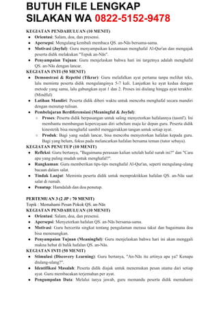 BUTUH FILE LENGKAP
SILAKAN WA 0822-5152-9478
KEGIATAN PENDAHULUAN (10 MENIT)
● Orientasi: Salam, doa, dan presensi.
● Apersepsi: Mengulang kembali membaca QS. an-Nās bersama-sama.
● Motivasi (Joyful): Guru menyampaikan keutamaan menghafal Al-Qur'an dan mengajak
peserta didik melakukan "Tepuk an-Nās".
● Penyampaian Tujuan: Guru menjelaskan bahwa hari ini targetnya adalah menghafal
QS. an-Nās dengan lancar.
KEGIATAN INTI (50 MENIT)
● Demonstrasi & Repetisi (Tikrar): Guru melafalkan ayat pertama tanpa melihat teks,
lalu meminta peserta didik mengulanginya 5-7 kali. Lanjutkan ke ayat kedua dengan
metode yang sama, lalu gabungkan ayat 1 dan 2. Proses ini diulang hingga ayat terakhir.
(Mindful)
● Latihan Mandiri: Peserta didik diberi waktu untuk mencoba menghafal secara mandiri
dengan menutup tulisan.
● Pembelajaran Berdiferensiasi (Meaningful & Joyful):
○ Proses: Peserta didik berpasangan untuk saling menyetorkan hafalannya (tasmī'). Ini
membantu membangun kepercayaan diri sebelum maju ke depan guru. Peserta didik
kinestetik bisa menghafal sambil menggerakkan tangan untuk setiap ayat.
○ Produk: Bagi yang sudah lancar, bisa mencoba menyetorkan hafalan kepada guru.
Bagi yang belum, fokus pada melancarkan hafalan bersama teman (tutor sebaya).
KEGIATAN PENUTUP (10 MENIT)
● Refleksi: Guru bertanya, "Bagaimana perasaan kalian setelah hafal surah ini?" dan "Cara
apa yang paling mudah untuk menghafal?".
● Rangkuman: Guru memberikan tips-tips menghafal Al-Qur'an, seperti mengulang-ulang
bacaan dalam salat.
● Tindak Lanjut: Meminta peserta didik untuk mempraktikkan hafalan QS. an-Nās saat
salat di rumah.
● Penutup: Hamdalah dan doa penutup.
PERTEMUAN 3 (2 JP : 70 MENIT)
Topik : Memahami Pesan Pokok QS. an-Nās
KEGIATAN PENDAHULUAN (10 MENIT)
● Orientasi: Salam, doa, dan presensi.
● Apersepsi: Menyetorkan hafalan QS. an-Nās bersama-sama.
● Motivasi: Guru bercerita singkat tentang pengalaman merasa takut dan bagaimana doa
bisa menenangkan.
● Penyampaian Tujuan (Meaningful): Guru menjelaskan bahwa hari ini akan menggali
makna hebat di balik hafalan QS. an-Nās.
KEGIATAN INTI (50 MENIT)
● Stimulasi (Discovery Learning): Guru bertanya, "An-Nās itu artinya apa ya? Kenapa
diulang-ulang?".
● Identifikasi Masalah: Peserta didik diajak untuk menemukan pesan utama dari setiap
ayat. Guru membacakan terjemahan per ayat.
● Pengumpulan Data: Melalui tanya jawab, guru memandu peserta didik memahami
 