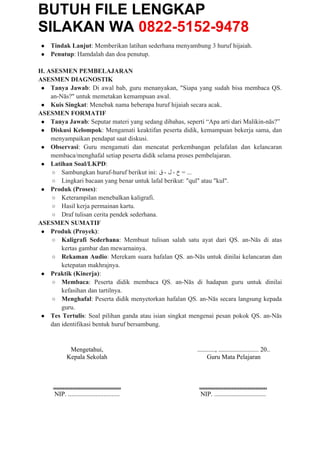 BUTUH FILE LENGKAP
SILAKAN WA 0822-5152-9478
● Tindak Lanjut: Memberikan latihan sederhana menyambung 3 huruf hijaiah.
● Penutup: Hamdalah dan doa penutup.
H. ASESMEN PEMBELAJARAN
ASESMEN DIAGNOSTIK
● Tanya Jawab: Di awal bab, guru menanyakan, "Siapa yang sudah bisa membaca QS.
an-Nās?" untuk memetakan kemampuan awal.
● Kuis Singkat: Menebak nama beberapa huruf hijaiah secara acak.
ASESMEN FORMATIF
● Tanya Jawab: Seputar materi yang sedang dibahas, seperti “Apa arti dari Malikin-nās?”
● Diskusi Kelompok: Mengamati keaktifan peserta didik, kemampuan bekerja sama, dan
menyampaikan pendapat saat diskusi.
● Observasi: Guru mengamati dan mencatat perkembangan pelafalan dan kelancaran
membaca/menghafal setiap peserta didik selama proses pembelajaran.
● Latihan Soal/LKPD:
○ Sambungkan huruf-huruf berikut ini: ‫ق‬ - ‫ل‬ - ‫خ‬ = ...
○ Lingkari bacaan yang benar untuk lafal berikut: "qul" atau "kul".
● Produk (Proses):
○ Keterampilan menebalkan kaligrafi.
○ Hasil kerja permainan kartu.
○ Draf tulisan cerita pendek sederhana.
ASESMEN SUMATIF
● Produk (Proyek):
○ Kaligrafi Sederhana: Membuat tulisan salah satu ayat dari QS. an-Nās di atas
kertas gambar dan mewarnainya.
○ Rekaman Audio: Merekam suara hafalan QS. an-Nās untuk dinilai kelancaran dan
ketepatan makhrajnya.
● Praktik (Kinerja):
○ Membaca: Peserta didik membaca QS. an-Nās di hadapan guru untuk dinilai
kefasihan dan tartilnya.
○ Menghafal: Peserta didik menyetorkan hafalan QS. an-Nās secara langsung kepada
guru.
● Tes Tertulis: Soal pilihan ganda atau isian singkat mengenai pesan pokok QS. an-Nās
dan identifikasi bentuk huruf bersambung.
Mengetahui,
Kepala Sekolah
..........................................
NIP. ................................
..........., ......................... 20..
Guru Mata Pelajaran
..........................................
NIP. ................................
 