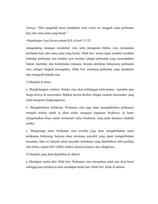 Artinya :“Dan janganlah kamu mendekati zina; (zina) itu sungguh suatu perbuatan
keji, dan suatu jalan yang buruk.”
• Kandungan Ayat Secara umum Q.S. al-Isrā’/17:32
mengandung larangan mendekati zina serta penegasan bahwa zina merupakan
perbuatan keji, dan suatu jalan yang buruk. Allah Swt. secara tegas memberi predikat
terhadap perbuatan zina melalui ayat tersebut sebagai perbuatan yang merendahkan
harkat, martabat, dan kehormatan manusia. Karena demikian bahayanya perbuatan
zina, sebagai langkah pencegahan, Allah Swt. melarang perbuatan yang mendekati
atau mengarah kepada zina.
1) Dampak di dunia
a. Menghilangkan wibawa. Pelaku zina akan kehilangan kehormatan, martabat atau
harga dirinya di masyarakat. Bahkan pezina disebut sebagai sampah masyarakat yang
telah mengotori lingkungannya.
b. Mengakibatkan kefakiran, Perbuatan zina juga akan mengakibatkan pelakunya
menjadi miskin sebab ia akan selalu mengejar kepuasan birahinya. Ia harus
mengeluarkan biaya untuk memenuhi nafsu birahinya, yang pada dasarnya tidaklah
sedikit.
c. Mengurangi umur Perbuatan zina tersebut juga akan mengakibatkan umur
pelakunya berkurang lantaran akan terserang penyakit yang dapat mengakibatkan
kematian. Saat ini banyak sekali penyakit berbahaya yang diakibatkan oleh perilaku
seks bebas, seperti HIV/AIDS, infeksi saluran kelamin, dan sebagainya.
2) Dampak yang akan dijatuhkan di akhirat
a. Mendapat murka dari Allah Swt. Perbuatan zina merupakan salah satu dosa besar
sehingga para pelakunya akan mendapat murka dari Allah Swt. kelak di akhirat.
 