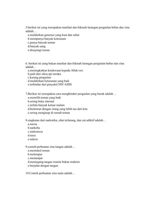 5.berikut ini yang merupakan manfaat dan hikmah larangan pergaulan bebas dan zina
adalah…
a.melahirkan generasi yang kuat dan sehat
b.mempunya banyak keterunan
c.punya banyak teman
d.banyak uang
e.disayangi teman
6. berikut ini yang bukan manfaat dan hikmah larangan pergaulan bebas dan zina
adalah…
a.meningkatkan ketakwaan kepada Allah swt.
b.jauh dari siksa api neraka
c.kurang pergaulan
d.melahirkan keturunan yang baik
e.terhindar dari penyakit HIV/AIDS
7.Berikut ini merupakan cara menghindari pergaulan yang buruk adalah…
a.memilih teman yang baik
b.sering buka internet
c.terlalu banyak keluar malam
d.berteman dengan orang yang lebih tua dari kita
e.sering menginap di rumah teman
8.singkatan dari narkotika, obat terlarang, dan zat adiktif adalah…
a.naoza
b.narkoba
c.narkoterza
d.naza
e.nateza
9.contoh perbuatan zina tangan adalah…
a.memukul teman
b.melempar
c.menampar
d.memegang tangan wanita bukan muhrim
e.berjalan dengan tangan
10.Contoh perbuatan zina mata adalah…
 