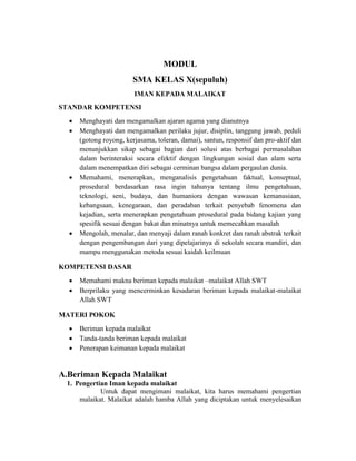 MODUL
SMA KELAS X(sepuluh)
IMAN KEPADA MALAIKAT
STANDAR KOMPETENSI
 Menghayati dan mengamalkan ajaran agama yang dianutnya
 Menghayati dan mengamalkan perilaku jujur, disiplin, tanggung jawab, peduli
(gotong royong, kerjasama, toleran, damai), santun, responsif dan pro-aktif dan
menunjukkan sikap sebagai bagian dari solusi atas berbagai permasalahan
dalam berinteraksi secara efektif dengan lingkungan sosial dan alam serta
dalam menempatkan diri sebagai cerminan bangsa dalam pergaulan dunia.
 Memahami, menerapkan, menganalisis pengetahuan faktual, konseptual,
prosedural berdasarkan rasa ingin tahunya tentang ilmu pengetahuan,
teknologi, seni, budaya, dan humaniora dengan wawasan kemanusiaan,
kebangsaan, kenegaraan, dan peradaban terkait penyebab fenomena dan
kejadian, serta menerapkan pengetahuan prosedural pada bidang kajian yang
spesifik sesuai dengan bakat dan minatnya untuk memecahkan masalah
 Mengolah, menalar, dan menyaji dalam ranah konkret dan ranah abstrak terkait
dengan pengembangan dari yang dipelajarinya di sekolah secara mandiri, dan
mampu menggunakan metoda sesuai kaidah keilmuan
KOMPETENSI DASAR
 Memahami makna beriman kepada malaikat –malaikat Allah SWT
 Berprilaku yang mencerminkan kesadaran beriman kepada malaikat-malaikat
Allah SWT
MATERI POKOK
 Beriman kepada malaikat
 Tanda-tanda beriman kepada malaikat
 Penerapan keimanan kepada malaikat
A.Beriman Kepada Malaikat
1. Pengertian Iman kepada malaikat
Untuk dapat mengimani malaikat, kita harus memahami pengertian
malaikat. Malaikat adalah hamba Allah yang diciptakan untuk menyelesaikan
 