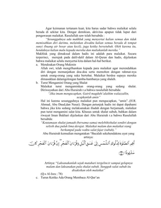 Agar keimanan tertanam kuat, kita harus sadar bahwa malaikat selalu
berada di sekitar kita. Dengar demikian, aktivitas apapun tidak luput dari
pengawasan malaikat. Rasulullah saw telah bersabda :
“Sesungguhnya ada makhluk yang menyertai kalian semua dan tidak
memisahkan diri darimu, melainkan diwaktu kalian semua berada di tempat
sunyi (buang air besar atau kecil), juga ketika bersetubuh. Oleh karena itu,
hendaknya kalian malu kepada mereka dan muliakanlah mereka.”
Makhluk yang dimaksud dalam hadis ini adalah para malaikat. Secara
terperinci, merujuk pada dalil-dalil dalam Al-Quran dan hadis, dijelaskan
bahwa malaikat selalu menyertai kita dalam hal-hal berikut.
a. Mendoakan Orang Mukmin
Allah swt, telah mengilhamkan kepada para malaikat agar merendahkan
diri dengan memanjatkan doa-doa serta memohon dengan rahmat-nya
untuk orang-orang yang suka bertobat. Malaikat berdoa supaya mereka
dimasukkan dalamgolongan hamba-hambanya yang shaleh.
b. Turut Mengamini Orang yang Shalat
Malaikat turut mengaminkan orang-orang yang sedang shalat.
Diriwayatkan dari Abu Hurairah r.a bahwa rasulullah bersabda:
“Jika imam mengucapkan, Gairil magdubi’alaihim walazzallin,
ucapkanlah amin”
Hal ini karena sesungguhnya malaikat pun mengucapkan, “amin”..(H.R.
Ahmad, Abu Daud,dan Nasai). Dengan petunjuk hadis ini dapat dipahami
bahwa jika kita sedang melaksanakan ibadah dengan berjamaah, malaikat
pun turut mengamini salat kita. Khusus untuk shalat subuh, bahkan dalam
riwayat Iman Bukhari dijelaskan dari Abu Hurairah r.a bahwa Rasulullah
bersabda:
“Keutamaan shalat jamaah (bersama-sama) melebihishalat sendiri dengan
selisih dua puluh lima derajat. Malaikat malam dan malaikat siang
berkumpul pada waktu salat fajar (subuh).”
Abu Hurairah kemudian mengatakan “Bacalah sekehendakmu ayat yang
artinya:


Artinya: “Laksanakanlah sejak matahari tergelincir sampai gelapnya
malam dan laksanakan pula shalat subuh. Sungguh salat subuh itu
disaksikan oleh malaikat”
(Q.s Al-Isra ; 78)
c. Turun Ketika Ada Orang Membaca Al-Qur’an
 
