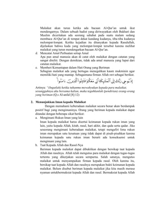 Malaikat akan turun ketika ada bacaan Al-Qur’an untuk ikut
mendengarnya. Dalam sebuah hadist yang diriwayatkan oleh Bukhari dan
Muslim diceritakan ada seorang sahabat pada suatu malam sedang
membaca Al-Qur’an di tempat dekat kandang kudanya, tiba-tiba kudanya
melompat-lompat. Ketika kejadian itu ditanyakan kepada Rasulullah,
dijelaskan bahwa kuda yang melompat-lompat tersebut karena melihat
malaikat yang turun mendengarkan bacaan Al-Qur’an.
d. Mencatat Amal Perbuatan setiap Amal
Apa pun amal manusia akan di catat oleh malaikat dengan catatan yang
sangat diteliti. Dengan demikian, tidak ada amal manusia yang luput dari
catatan malaikat.
e. Memberi Kemantapan dalam Hati Orang yang Beriman
Sebagian malaikat ada yang bertugas meneguhkan kaum mukminin agar
memiliki hati yang mantap. Sebagaimana firman Allah swt sebagai berikut.

Artinya: “(Ingatlah) ketika tuhanmu mewahyukan kepada para malaikat,
sesungguhnya aku bersama kalian, maka teguhkanlah (pendirian) orang-orang
yang beriman (Q.s Al-anfal [8]:12)
2. Menunjukkan Iman kepada Malaikat
Dengan memahami keberadaan malaikat secara benar akan berdampak
positif bagi yang mengimaninya. Orang yang beriman kepada malaikat dapat
ditandai dengan beberapa sikat berikut:
a. Mengimani Rukun Iman yang lain
Iman kepada malaikat harus disertai keimanan kepada rukun iman yang
lain, yaitu kepada Allah, kitab, rasul, hari akhir, dan qada serta qadar. Jika
seseorang mengimani keberadaan malaikat, tetapi mengafiri lima rukun
iman merupakan satu kesatuan yang tidak dapat di pisah-pisahkan karena
keimanan kepada satu rukun iman berarti ada konsekuensi untuk
mengimani yang lain.
b. Taat Kepada Allah dan Rasul-Nya
Beriman kepada malaikat dapat dibuktikan dengan bersikap taat kepada
Allah dan rasulnya. Allah telah mengutus para malaikat dengan tugas-tugas
tertentu yang dikerjakan secara sempurna. Salah satunya, mengutus
malaikat untuk menyampaikan firman kepada rasul. Oleh karena itu,
bersikap taat kepada Allah dan rasulnya merupakan bukti keimanan kepada
malaikat. Belum disebut beriman kepada malaikat jika kita masih merasa
nyaman untukbermaksiat kepada Allah dan rasul. Bermaksiat kepada Allah
 