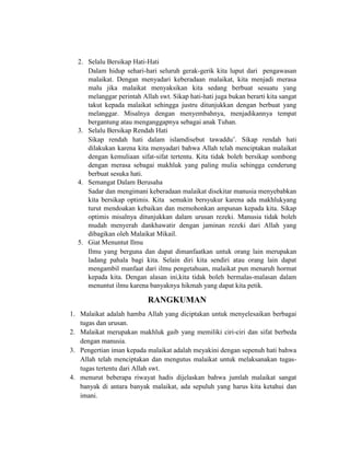 2. Selalu Bersikap Hati-Hati
Dalam hidup sehari-hari seluruh gerak-gerik kita luput dari pengawasan
malaikat. Dengan menyadari keberadaan malaikat, kita menjadi merasa
malu jika malaikat menyaksikan kita sedang berbuat sesuatu yang
melanggar perintah Allah swt. Sikap hati-hati juga bukan berarti kita sangat
takut kepada malaikat sehingga justru ditunjukkan dengan berbuat yang
melanggar. Misalnya dengan menyembahnya, menjadikannya tempat
bergantung atau menganggapnya sebagai anak Tuhan.
3. Selalu Bersikap Rendah Hati
Sikap rendah hati dalam islamdisebut tawaddu’. Sikap rendah hati
dilakukan karena kita menyadari bahwa Allah telah menciptakan malaikat
dengan kemuliaan sifat-sifat tertentu. Kita tidak boleh bersikap sombong
dengan merasa sebagai makhluk yang paling mulia sehingga cenderung
berbuat sesuka hati.
4. Semangat Dalam Berusaha
Sadar dan mengimani keberadaan malaikat disekitar manusia menyebabkan
kita bersikap optimis. Kita semakin bersyukur karena ada makhlukyang
turut mendoakan kebaikan dan memohonkan ampunan kepada kita. Sikap
optimis misalnya ditunjukkan dalam urusan rezeki. Manusia tidak boleh
mudah menyerah dankhawatir dengan jaminan rezeki dari Allah yang
dibagikan oleh Malaikat Mikail.
5. Giat Menuntut Ilmu
Ilmu yang berguna dan dapat dimanfaatkan untuk orang lain merupakan
ladang pahala bagi kita. Selain diri kita sendiri atau orang lain dapat
mengambil manfaat dari ilmu pengetahuan, malaikat pun menaruh hormat
kepada kita. Dengan alasan ini,kita tidak boleh bermalas-malasan dalam
menuntut ilmu karena banyaknya hikmah yang dapat kita petik.
RANGKUMAN
1. Malaikat adalah hamba Allah yang diciptakan untuk menyelesaikan berbagai
tugas dan urusan.
2. Malaikat merupakan makhluk gaib yang memiliki ciri-ciri dan sifat berbeda
dengan manusia.
3. Pengertian iman kepada malaikat adalah meyakini dengan sepenuh hati bahwa
Allah telah menciptakan dan mengutus malaikat untuk melaksanakan tugas-
tugas tertentu dari Allah swt.
4. menurut beberapa riwayat hadis dijelaskan bahwa jumlah malaikat sangat
banyak di antara banyak malaikat, ada sepuluh yang harus kita ketahui dan
imani.
 