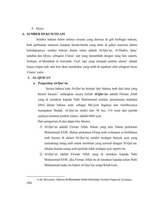 4. Qiyas
A. SUMBER HUKUM ISLAM
Sumber hukum Islam artinya sesuatu yang darinya di gali berbagai hukum,
baik perbuatan manusia maupun benda-benda yang akan di pakai manusia dalam
kehidupannya. sumber hukum dalam islam adalah Al-Qur’an, Al-Hadits, Ijma’
sahabat dan Qiyas. sebagian Ulama’ ada yang menambah dengan yang lain seperti,
Istihsan, al-Maslahah al mursalah, Uruf. tapi yang menjadi jumhur ulama’ adalah
hanya empat tadi. dan kita akan membahas yang telah di sepakati oleh sebagian besar
Ulama’ yaitu :
1. AL-QUR’AN
a. Pengertian Al-Qur’an
Secara bahasa kata Al-Qur’an berasal dari bahasa arab dari kata yang
berarti bacaan.1
sedangkan secara Istilah Al-Qur’an adalah Firman Allah
yang di turunkan kepada Nabi Muhammad melalui perantaraan malaikat
Jibril dalam bahasa arab, sebagai Mu’jizat baginya dan membacanya
merupakan Ibadah. Al-Qur’an terdiri dari 30 Juz, 114 surat dan jumlah
ayatnya menurut jumhur ulama’ adalah 6666 ayat.
Dari pengertian di atas dapat kita fahami;
1) Al-Qur’an adalah Firman Allah, bukan yang lain, bukan perkataan
Muhammad SAW, Bukan perkataan Orang arab walaupun ia berbahasa
arab karena di dalam Al-Qur’an sendiri terdapat banyak ayat yang
menantang orang arab untuk membuat yang semisal dengan Al-Qur’an.
Jikalau buatan orang arab pastilah tidak terdapat ayat seperti itu.
2) Al-Qur’an adalah Firman Allah yang di turunkan kepada Nabi
Muhammad SAW, jika Firman Allah itu di turunkan kepada selain Nabi
Muhammad maka itu bukan Al-Qur’an, tetapi Kitab Lain.
1
A.W. Munawwir, Kamus Al-Munawwir Arab-Indonesia, Pustaka Progressif, Surabaya,
2002
 
