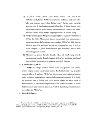 3) Al-Qur’an adalah Firman Allah dalam Bahasa Arab, atau Kitab
berbahasa arab, bahasa Al-Qur’an seluruhnya berbahasa arab arab, tidak
ada satu katapun yang bukan bahasa arab.2
Bahasa arab memiliki
keistimewaan di bandingkan dengan bahasa lain di dunia, bahasa yang
paling beragam dan paling banyak perbendaharaan katanya. dan Tidak
ada satu katapun dalam Al-Qur’an yang tidak bisa di pahami orang.
4) Al-Qur’an merupakan Mu’jizat yang paling besar bagi Nabi Muhammad
SAW, dan Nabi Muhammad dalam menghadapi para penantangnya
yaitu orang-orang kafir dengan menggunakan Al-Qur’an, tidak dengan
Mu’jizat yang lain, walaupun banyak mu’jizat yang lain yang di berikan
Allah. dengan Al-Qur’an maka lemahlah para musuhnya, baik di masa
beliau hingga hari kiamat.
5) Membaca Al-Qur’an bernilai Ibadah. tidak ada kitab yang apabila
membacanya bernilai Ibadah, kecuali Al-Qur’an. membaca satu huruf
dalam Al-Qur’an mendapat kebaikan sepuluh kali lipatnya.
b. Kedudukan Al-Qur’an
Al-Qur’an sebagai sumber hukum islam yang pertama dan Utama.
artinya segala sesuatu ( perbuatan hamba, dan benda-benda yang di pakai
manusia ) harus di gali dari Al-Qur’an. jika seorang hamba akan melakukan
suatu perbuatan maka ia harus mengetahui apakah perbuatan itu di perintah,
di bolehkan atau di larang oleh Allah dalam Al-Qur’an, kalau tidak di
temukan maka ia harus mencarinya dalam hadits, jika tidak ditemukan dalam
hadits melihat Ijma’ sahabat, dan qiyas. tidak di benarkan perbuatan hamba
menyalahi dari Al-Qur’an.
c. Fungsi Al-Qur’an
2
Jumhur Ulama’, Lihat Kitab Ar-Risalah, Karya Imam Syafi’i ( terjemah ) penerbit Pustaka
Firdaus, Jakarta, Cetakan ke lima, hal 60, dan Kitab Syahsiyah islamiyah karya Syeh Taqiyuddin An-
Nabhani, edisi terjemah, Pustaka Thariqul Izzah, Bogor, cetakan I, Hal 234.
 