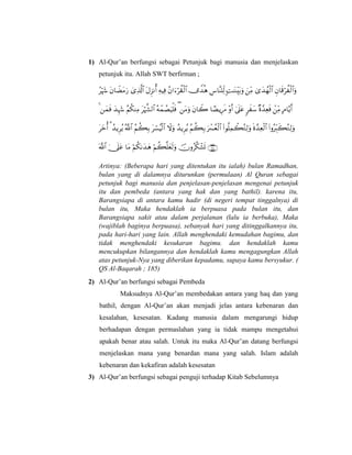 1) Al-Qur’an berfungsi sebagai Petunjuk bagi manusia dan menjelaskan
petunjuk itu. Allah SWT berfirman ;
           
               
            
      
Artinya: (Beberapa hari yang ditentukan itu ialah) bulan Ramadhan,
bulan yang di dalamnya diturunkan (permulaan) Al Quran sebagai
petunjuk bagi manusia dan penjelasan-penjelasan mengenai petunjuk
itu dan pembeda (antara yang hak dan yang bathil). karena itu,
Barangsiapa di antara kamu hadir (di negeri tempat tinggalnya) di
bulan itu, Maka hendaklah ia berpuasa pada bulan itu, dan
Barangsiapa sakit atau dalam perjalanan (lalu ia berbuka), Maka
(wajiblah baginya berpuasa), sebanyak hari yang ditinggalkannya itu,
pada hari-hari yang lain. Allah menghendaki kemudahan bagimu, dan
tidak menghendaki kesukaran bagimu. dan hendaklah kamu
mencukupkan bilangannya dan hendaklah kamu mengagungkan Allah
atas petunjuk-Nya yang diberikan kepadamu, supaya kamu bersyukur. (
QS Al-Baqarah ; 185)
2) Al-Qur’an berfungsi sebagai Pembeda
Maksudnya Al-Qur’an membedakan antara yang haq dan yang
bathil, dengan Al-Qur’an akan menjadi jelas antara kebenaran dan
kesalahan, kesesatan. Kadang manusia dalam mengarungi hidup
berhadapan dengan permaslahan yang ia tidak mampu mengetahui
apakah benar atau salah. Untuk itu maka Al-Qur’an datang berfungsi
menjelaskan mana yang benardan mana yang salah. Islam adalah
kebenaran dan kekafiran adalah kesesatan
3) Al-Qur’an berfungsi sebagai penguji terhadap Kitab Sebelumnya
 